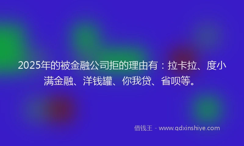 2025年的被金融公司拒的理由有：拉卡拉、度小满金融、洋钱罐、你我贷、省呗等。
