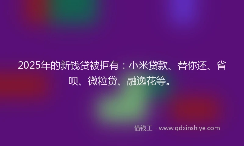 2025年的新钱贷被拒有：小米贷款、替你还、省呗、微粒贷、融逸花等。