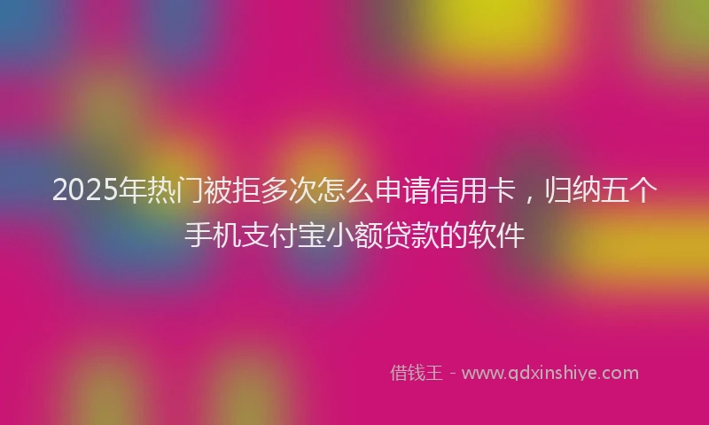 2025年热门被拒多次怎么申请信用卡，归纳五个手机支付宝小额贷款的软件