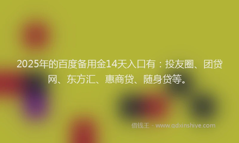 2025年的百度备用金14天入口有：投友圈、团贷网、东方汇、惠商贷、随身贷等。
