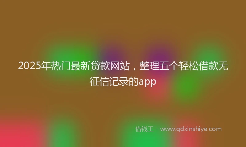 2025年热门最新贷款网站，整理五个轻松借款无征信记录的app