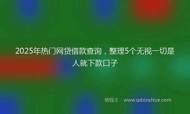 2025年热门网贷借款查询，整理5个无视一切是人就下款口子