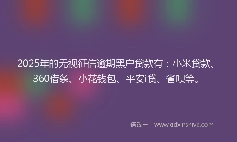2025年的无视征信逾期黑户贷款有：小米贷款、360借条、小花钱包、平安i贷、省呗等。