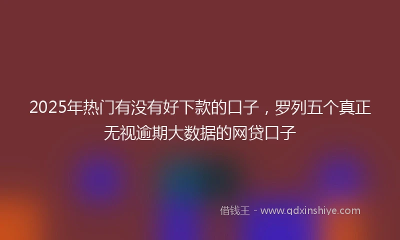 2025年热门有没有好下款的口子，罗列五个真正无视逾期大数据的网贷口子