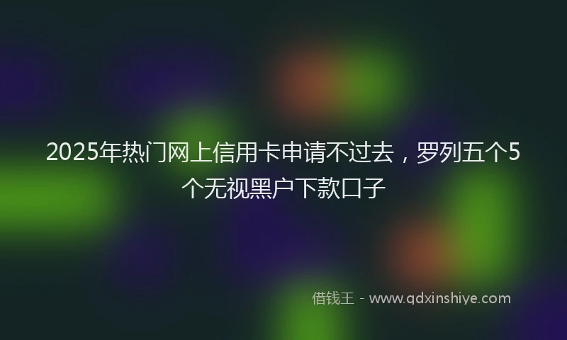 2025年热门网上信用卡申请不过去，罗列五个5个无视黑户下款口子