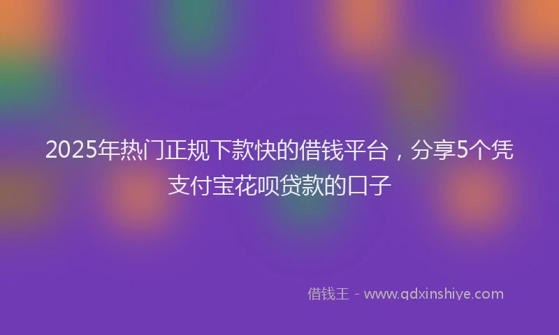 2025年热门正规下款快的借钱平台，分享5个凭支付宝花呗贷款的口子