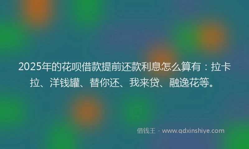 2025年的花呗借款提前还款利息怎么算有：拉卡拉、洋钱罐、替你还、我来贷、融逸花等。