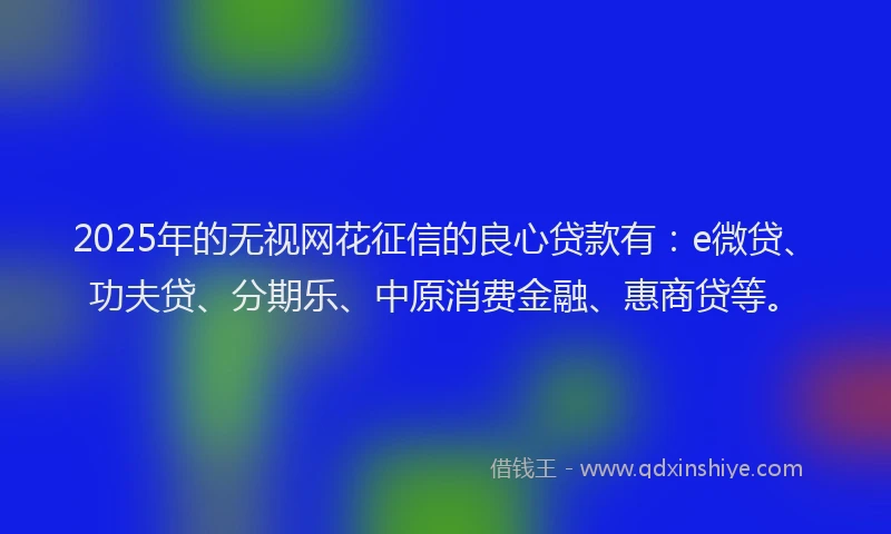 2025年的无视网花征信的良心贷款有：e微贷、功夫贷、分期乐、中原消费金融、惠商贷等。
