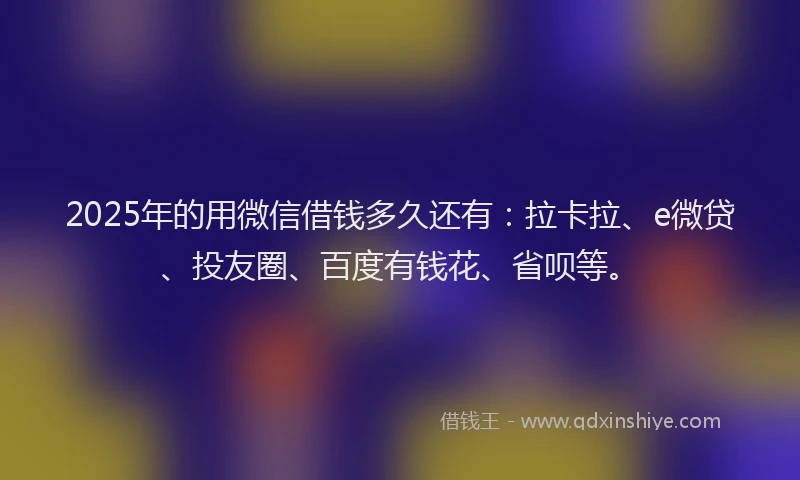 2025年的用微信借钱多久还有：拉卡拉、e微贷、投友圈、百度有钱花、省呗等。