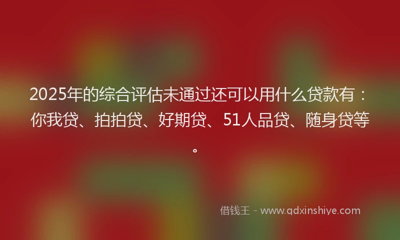 2025年的综合评估未通过还可以用什么贷款有：你我贷、拍拍贷、好期贷、51人品贷、随身贷等。
