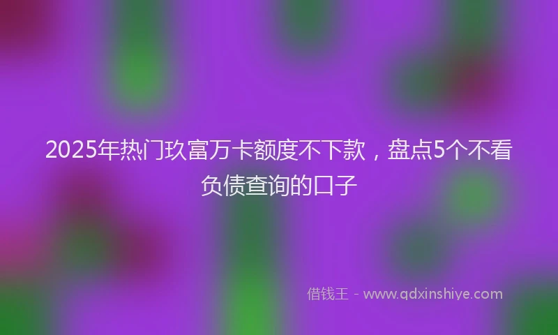 2025年热门玖富万卡额度不下款，盘点5个不看负债查询的口子