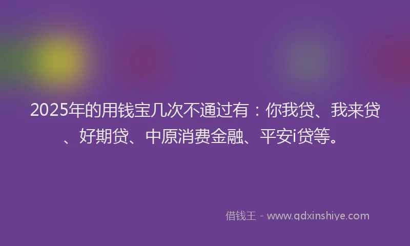 2025年的用钱宝几次不通过有：你我贷、我来贷、好期贷、中原消费金融、平安i贷等。