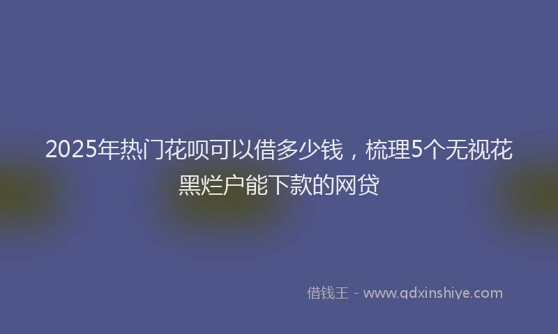 2025年热门花呗可以借多少钱，梳理5个无视花黑烂户能下款的网贷