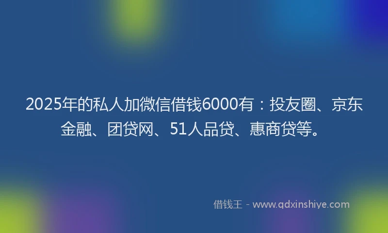 2025年的私人加微信借钱6000有：投友圈、京东金融、团贷网、51人品贷、惠商贷等。