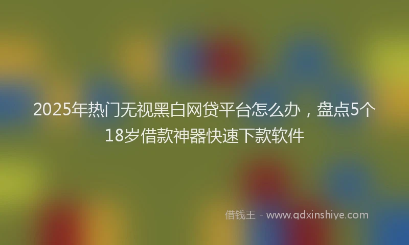 2025年热门无视黑白网贷平台怎么办，盘点5个18岁借款神器快速下款软件