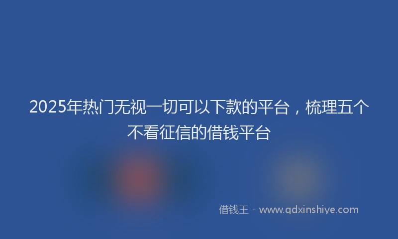 2025年热门无视一切可以下款的平台，梳理五个不看征信的借钱平台