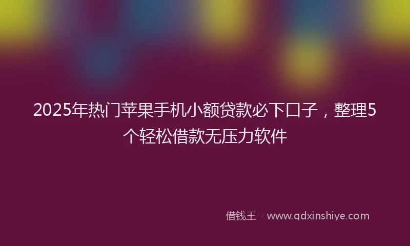 2025年热门苹果手机小额贷款必下口子，整理5个轻松借款无压力软件