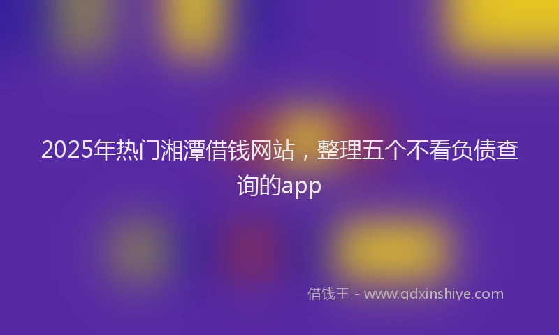 2025年热门湘潭借钱网站，整理五个不看负债查询的app