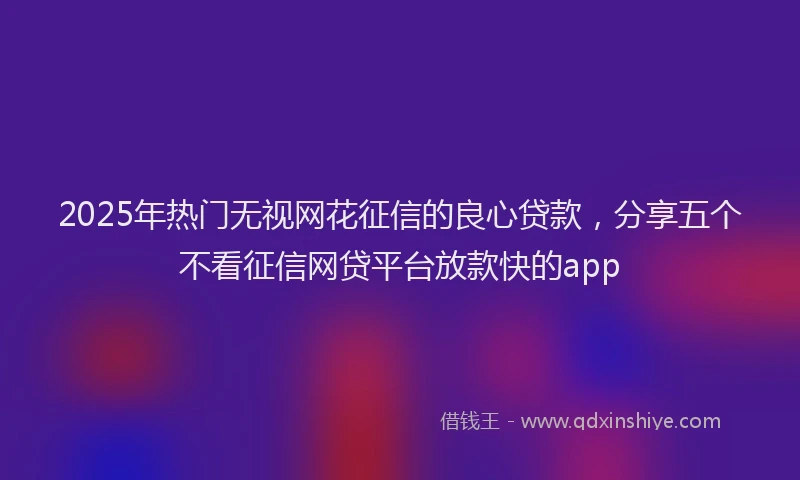 2025年热门无视网花征信的良心贷款，分享五个不看征信网贷平台放款快的app
