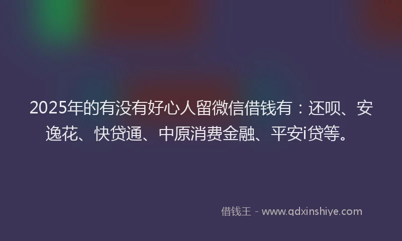 2025年的有没有好心人留微信借钱有：还呗、安逸花、快贷通、中原消费金融、平安i贷等。