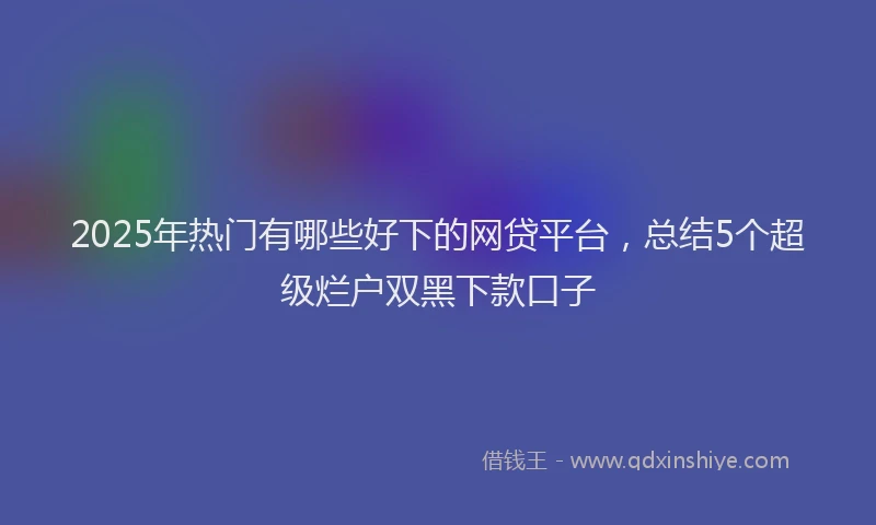 2025年热门有哪些好下的网贷平台，总结5个超级烂户双黑下款口子