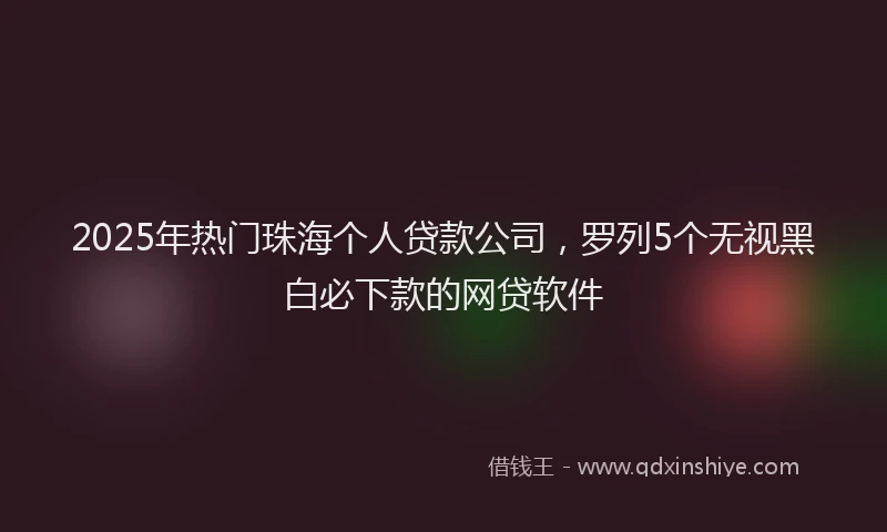 2025年热门珠海个人贷款公司，罗列5个无视黑白必下款的网贷软件