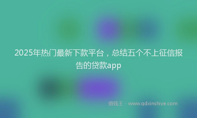 2025年热门最新下款平台，总结五个不上征信报告的贷款app