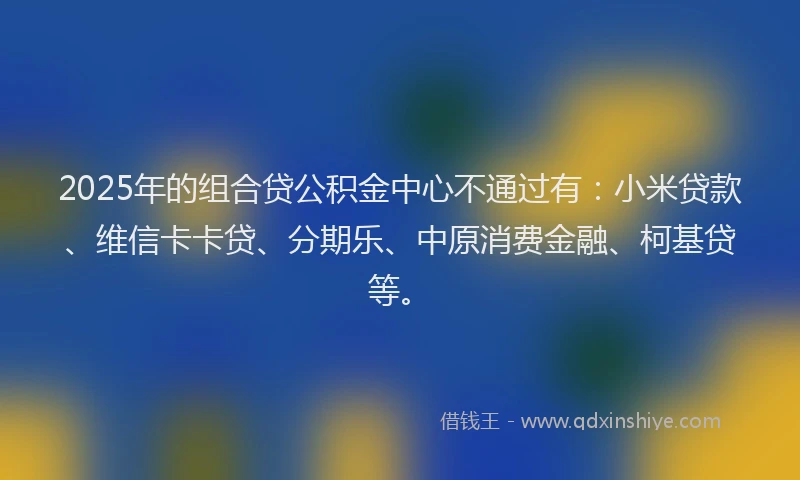 2025年的组合贷公积金中心不通过有：小米贷款、维信卡卡贷、分期乐、中原消费金融、柯基贷等。