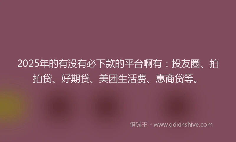 2025年的有没有必下款的平台啊有：投友圈、拍拍贷、好期贷、美团生活费、惠商贷等。
