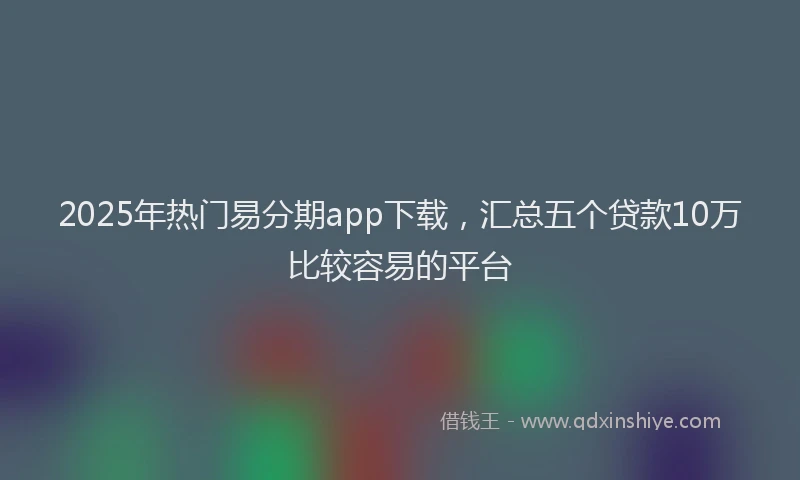 2025年热门易分期app下载，汇总五个贷款10万比较容易的平台