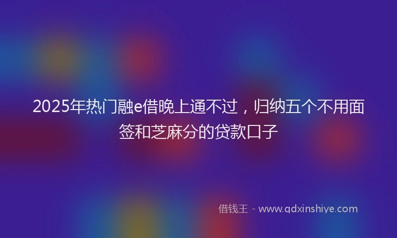 2025年热门融e借晚上通不过，归纳五个不用面签和芝麻分的贷款口子