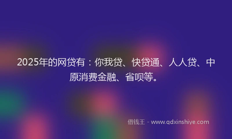 2025年的网贷有：你我贷、快贷通、人人贷、中原消费金融、省呗等。