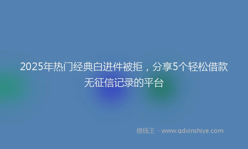 2025年热门经典白进件被拒，分享5个轻松借款无征信记录的平台
