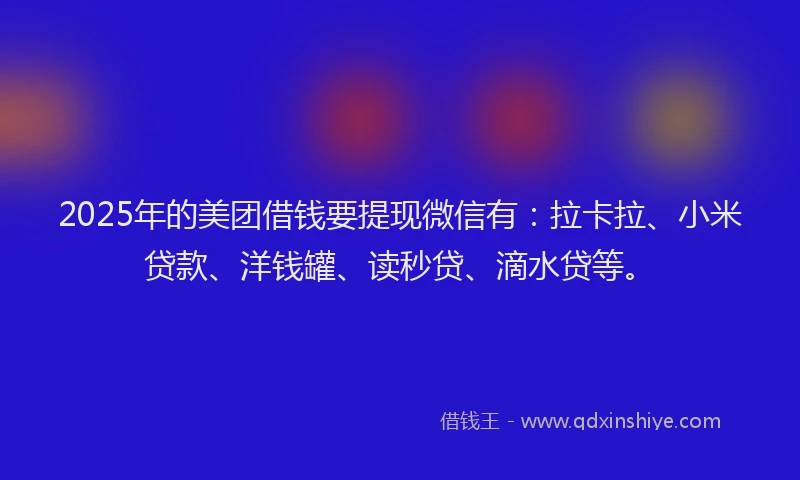 2025年的美团借钱要提现微信有：拉卡拉、小米贷款、洋钱罐、读秒贷、滴水贷等。