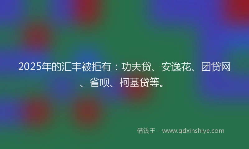 2025年的汇丰被拒有：功夫贷、安逸花、团贷网、省呗、柯基贷等。