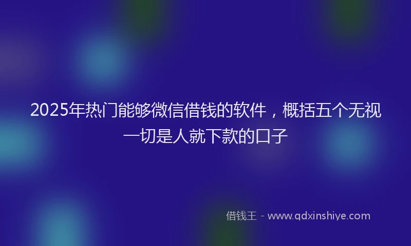 2025年热门能够微信借钱的软件，概括五个无视一切是人就下款的口子