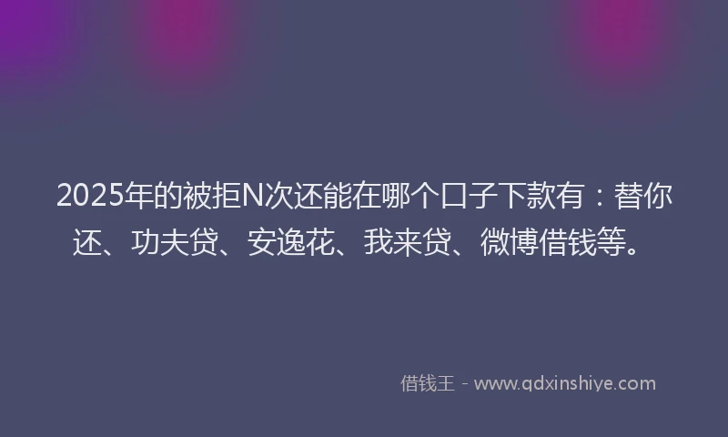 2025年的被拒N次还能在哪个口子下款有：替你还、功夫贷、安逸花、我来贷、微博借钱等。