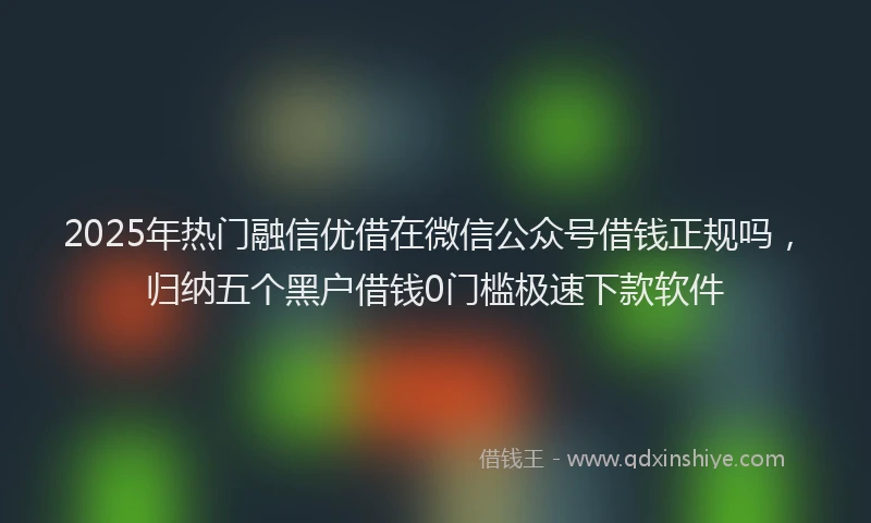 2025年热门融信优借在微信公众号借钱正规吗，归纳五个黑户借钱0门槛极速下款软件