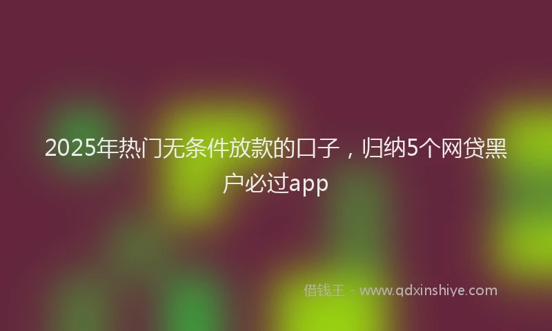 2025年热门无条件放款的口子，归纳5个网贷黑户必过app
