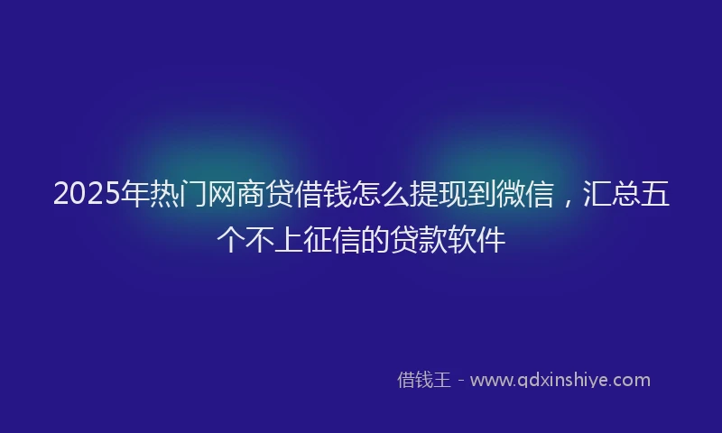 2025年热门网商贷借钱怎么提现到微信，汇总五个不上征信的贷款软件