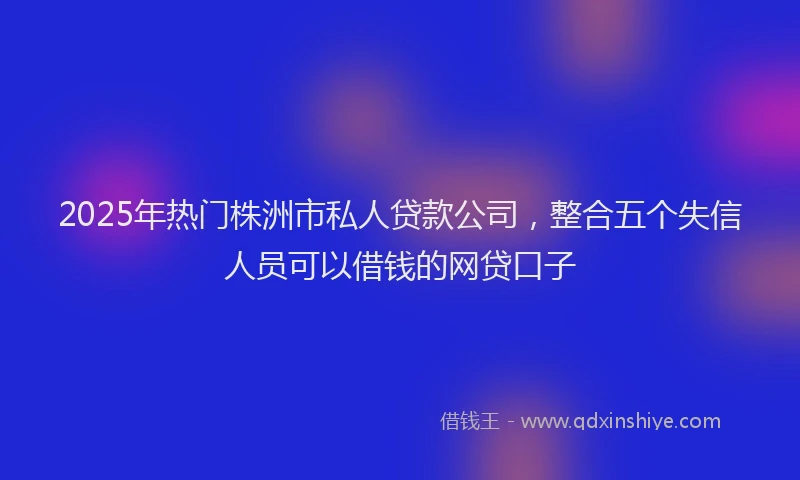 2025年热门株洲市私人贷款公司，整合五个失信人员可以借钱的网贷口子