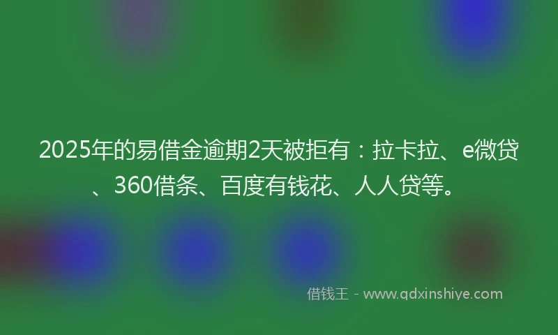 2025年的易借金逾期2天被拒有：拉卡拉、e微贷、360借条、百度有钱花、人人贷等。