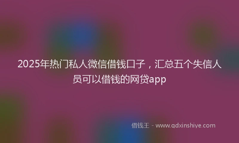2025年热门私人微信借钱口子，汇总五个失信人员可以借钱的网贷app