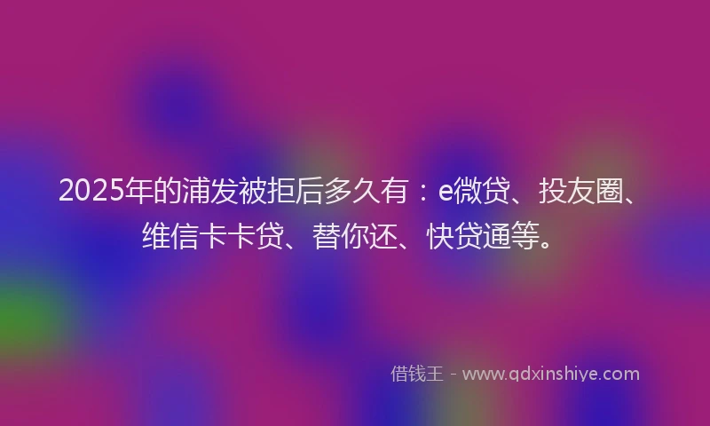 2025年的浦发被拒后多久有：e微贷、投友圈、维信卡卡贷、替你还、快贷通等。