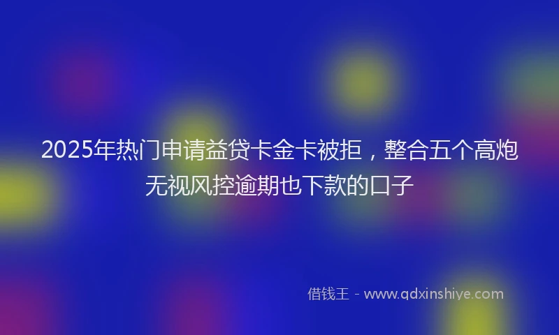 2025年热门申请益贷卡金卡被拒，整合五个高炮无视风控逾期也下款的口子