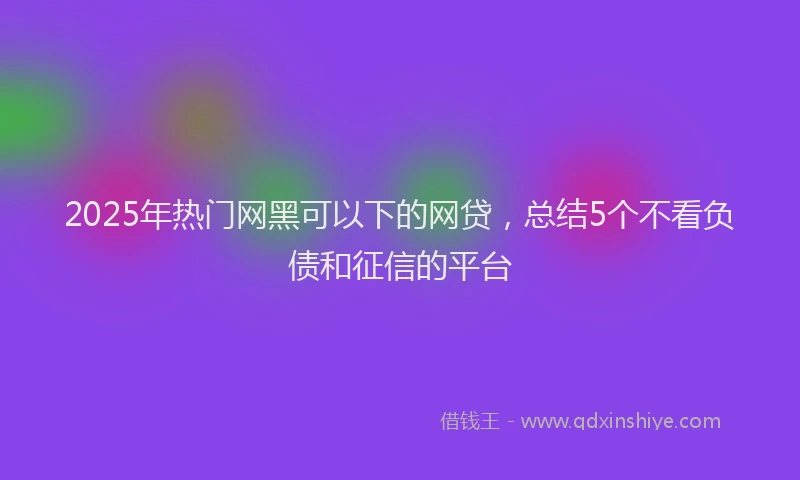 2025年热门网黑可以下的网贷，总结5个不看负债和征信的平台