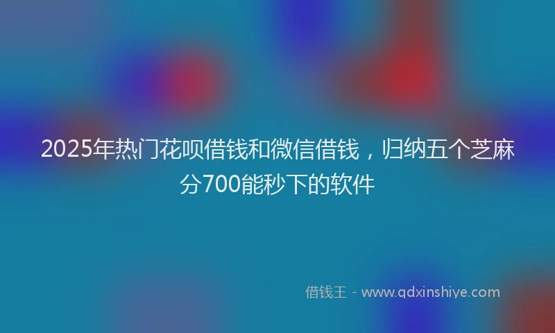 2025年热门花呗借钱和微信借钱，归纳五个芝麻分700能秒下的软件