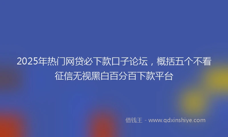 2025年热门网贷必下款口子论坛，概括五个不看征信无视黑白百分百下款平台