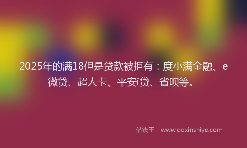 2025年的满18但是贷款被拒有：度小满金融、e微贷、超人卡、平安i贷、省呗等。