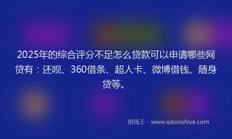 2025年的综合评分不足怎么贷款可以申请哪些网贷有：还呗、360借条、超人卡、微博借钱、随身贷等。